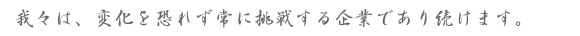 我々は、変化を恐れず常に挑戦する企業であり続けます。